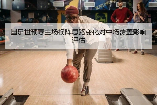 国足世预赛主场换阵思路变化对中场覆盖影响评估